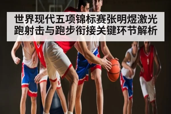 世界现代五项锦标赛张明煜激光跑射击与跑步衔接关键环节解析